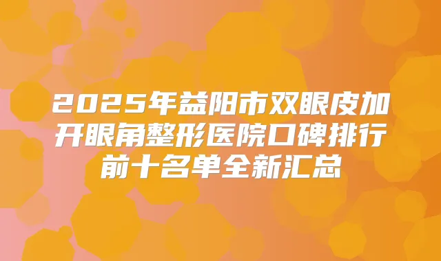 2025年益阳市双眼皮加开眼角整形医院口碑排行前十名单全新汇总