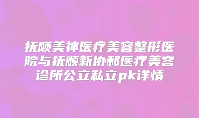 抚顺美神医疗美容整形医院与抚顺新协和医疗美容诊所公立私立pk详情