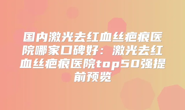 国内激光去红血丝疤痕医院哪家口碑好：激光去红血丝疤痕医院top50强提前预览
