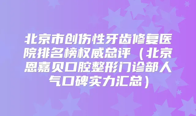 北京市创伤性牙齿修复医院排名榜总评(北京恩嘉贝口腔整形门诊部人气口碑实力汇总)