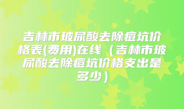 吉林市玻尿酸去除痘坑价格表(费用)在线(吉林市玻尿酸去除痘坑价格支出是多少)