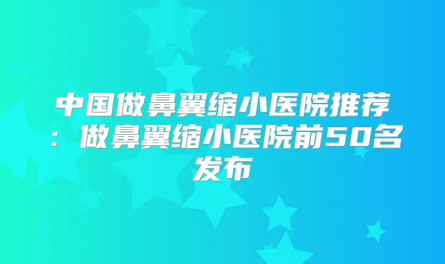 中国做鼻翼缩小医院推荐：做鼻翼缩小医院前50名发布