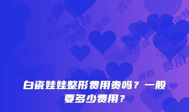 白瓷娃娃整形费用贵吗?一般要多少费用?