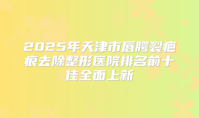 2025年天津市唇腭裂疤痕去除整形医院排名前十佳全面上新