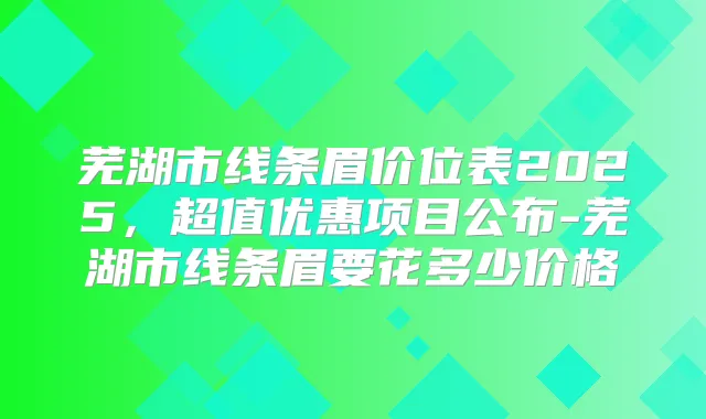 芜湖市线条眉价位表2025，超值优惠项目公布-芜湖市线条眉要花多少价格
