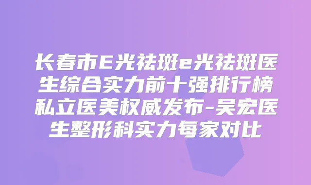 长春市E光祛斑e光祛斑医生综合实力前十强排行榜私立医美发布-吴宏医生整形科实力每家对比