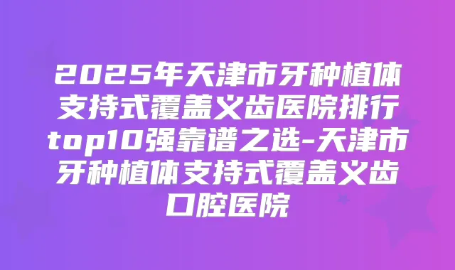 2025年天津市牙种植体支持式覆盖义齿医院排行top10强靠谱之选-天津市牙种植体支持式覆盖义齿口腔医院