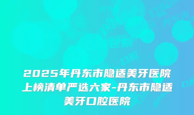 2025年丹东市隐适美牙医院上榜清单严选六家-丹东市隐适美牙口腔医院