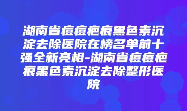 湖南省痘痘疤痕黑色素沉淀去除医院在榜名单前十强全新亮相-湖南省痘痘疤痕黑色素沉淀去除整形医院