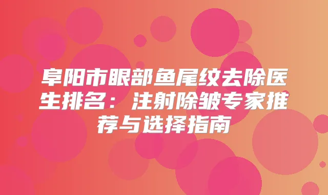 阜阳市眼部鱼尾纹去除医生排名：注射除皱专家推荐与选择指南