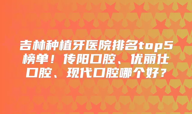 吉林种植牙医院排名top5榜单!传阳口腔、优丽仕口腔、现代口腔哪个好?