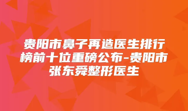 贵阳市鼻子再造医生排行榜前十位重磅公布-贵阳市张东舜整形医生