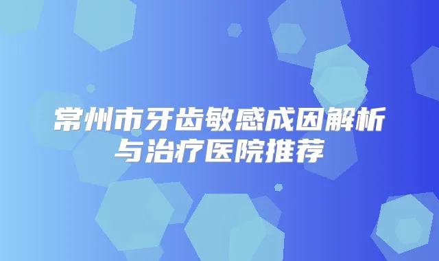 常州市牙齿敏感成因解析与医院推荐