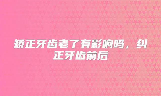 矫正牙齿老了有影响吗，纠正牙齿前后