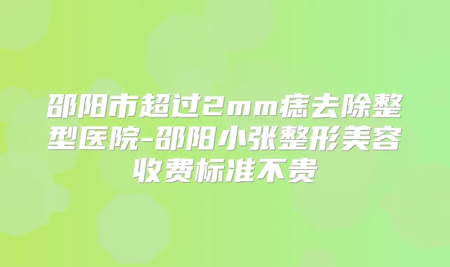 邵阳市超过2mm痣去除整型医院-邵阳小张整形美容收费标准不贵