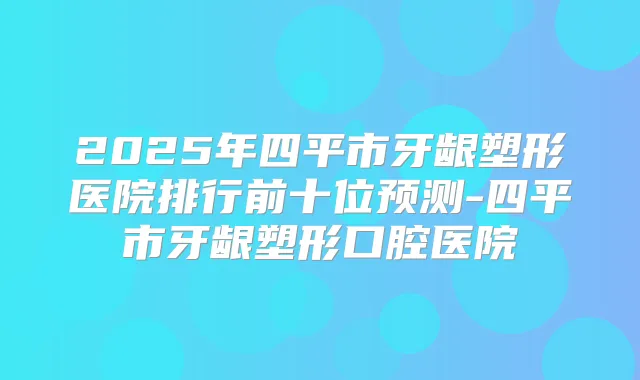 2025年四平市牙龈塑形医院排行前十位预测-四平市牙龈塑形口腔医院