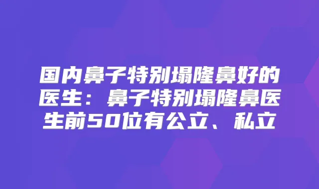 国内鼻子特别塌隆鼻好的医生：鼻子特别塌隆鼻医生前50位有公立、私立