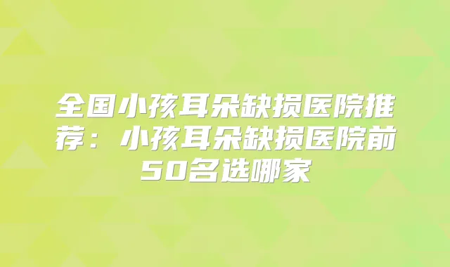 全国小孩耳朵缺损医院推荐：小孩耳朵缺损医院前50名选哪家
