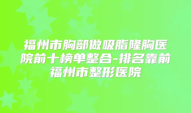 福州市胸部做吸脂隆胸医院前十榜单整合-排名靠前福州市整形医院