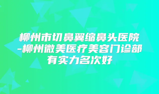 柳州市切鼻翼缩鼻头医院-柳州微美医疗美容门诊部有实力名次好