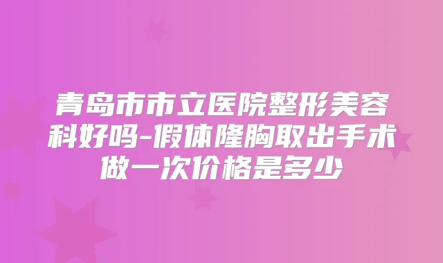 青岛市市立医院整形美容科好吗-假体隆胸取出手术做一次价格是多少