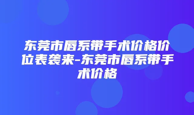 东莞市唇系带手术价格价位表袭来-东莞市唇系带手术价格