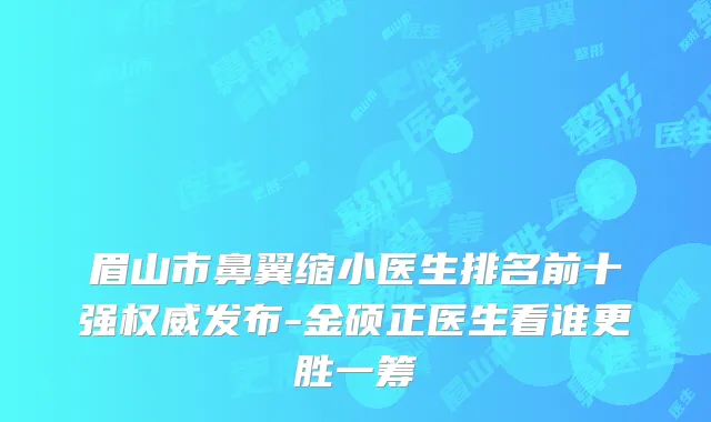 眉山市鼻翼缩小医生排名前十强发布-金硕正医生看谁更胜一筹