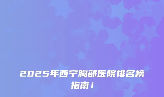 2025年西宁胸部医院排名榜指南！