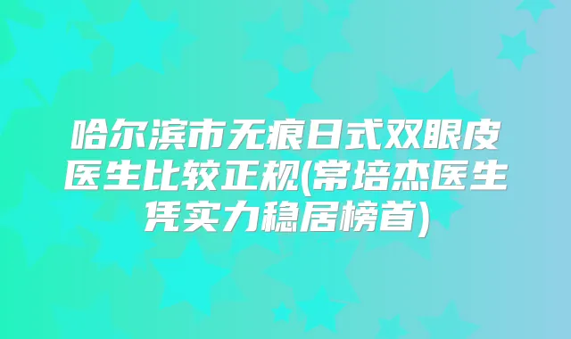 哈尔滨市无痕日式双眼皮医生比较正规(常培杰医生凭实力稳居榜首)