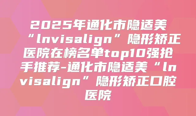 2025年通化市隐适美“lnvisalign”隐形矫正医院在榜名单top10强抢手推荐-通化市隐适美“lnvisalign”隐形矫正口腔医院
