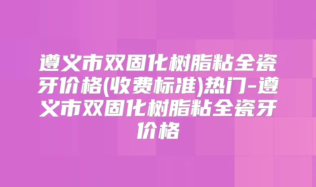 遵义市双固化树脂粘全瓷牙价格(收费标准)热门-遵义市双固化树脂粘全瓷牙价格