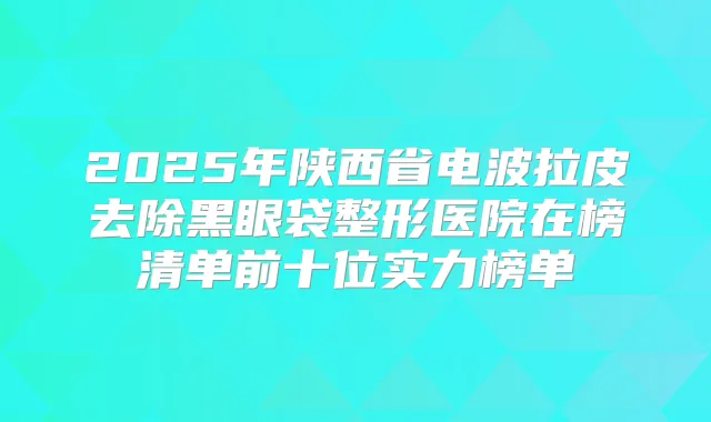 2025年陕西省电波拉皮去除黑眼袋整形医院在榜清单前十位实力榜单