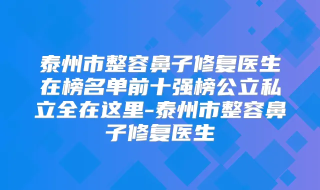 泰州市整容鼻子修复医生在榜名单前十强榜公立私立全在这里-泰州市整容鼻子修复医生