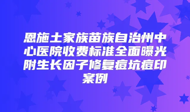 恩施土家族苗族自治州中心医院收费标准全面曝光附生长因子修复痘坑痘印案例