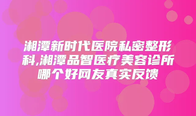 湘潭新时代医院私密整形科,湘潭品智医疗美容诊所哪个好网友真实反馈