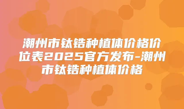 潮州市钛锆种植体价格价位表2025官方发布-潮州市钛锆种植体价格