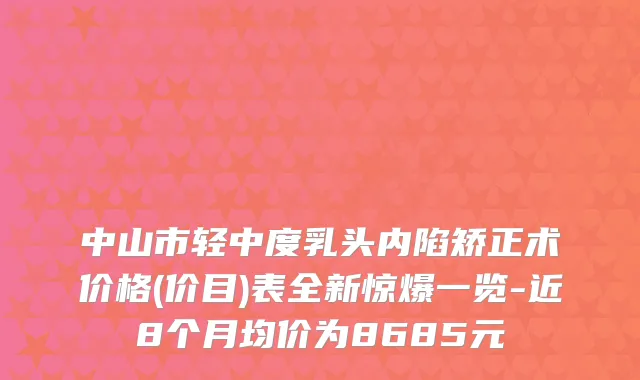 中山市轻中度乳头内陷矫正术价格(价目)表全新惊爆一览-近8个月均价为8685元