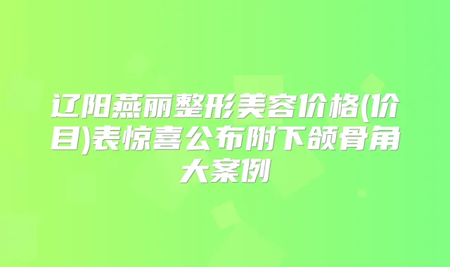辽阳燕丽整形美容价格(价目)表惊喜公布附下颌骨角大案例