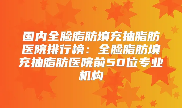 国内全脸脂肪填充抽脂肪医院排行榜：全脸脂肪填充抽脂肪医院前50位专业机构
