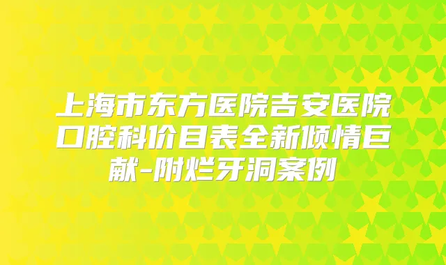 上海市东方医院吉安医院口腔科价目表全新倾情巨献-附烂牙洞案例