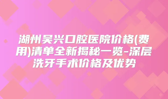 湖州吴兴口腔医院价格(费用)清单全新揭秘一览-深层洗牙手术价格及优势