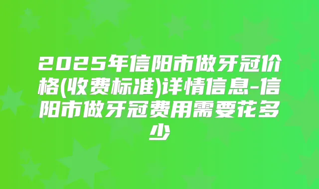 2025年信阳市做牙冠价格(收费标准)详情信息-信阳市做牙冠费用需要花多少