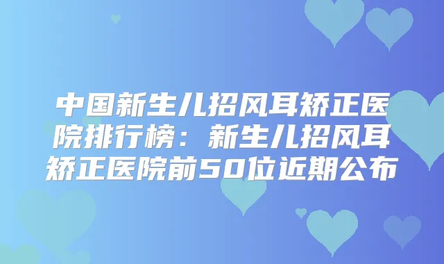 中国新生儿招风耳矫正医院排行榜：新生儿招风耳矫正医院前50位近期公布
