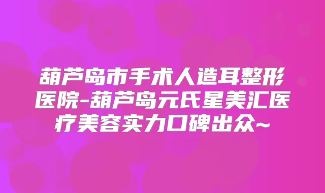 葫芦岛市手术人造耳整形医院-葫芦岛元氏星美汇医疗美容实力口碑出众~