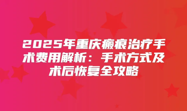 2025年重庆瘢痕手术费用解析:手术方式及术后恢复全攻略