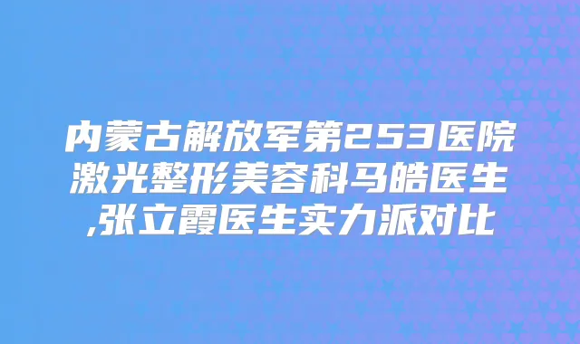 内蒙古解放军第253医院激光整形美容科马皓医生,张立霞医生实力派对比