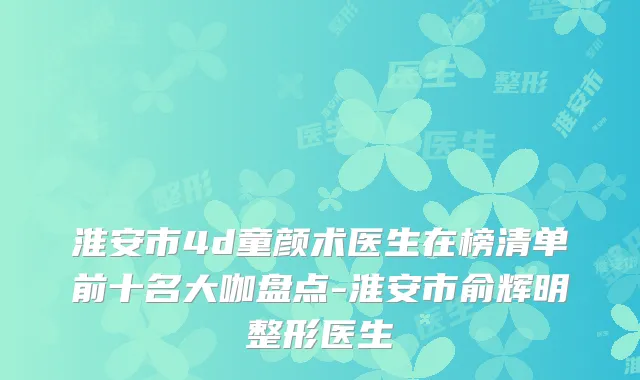 淮安市4d童颜术医生在榜清单前十名大咖盘点-淮安市俞辉明整形医生