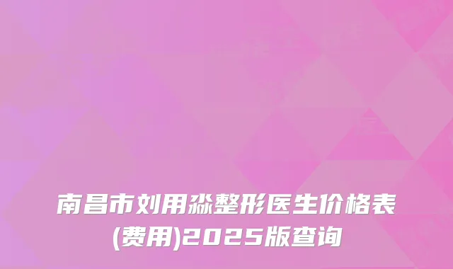 南昌市刘用淼整形医生价格表(费用)2025版查询