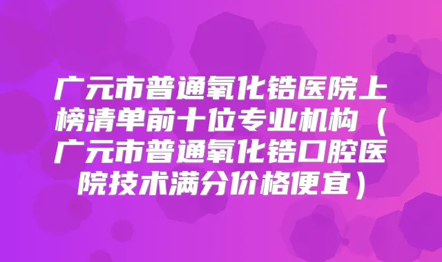 广元市普通氧化锆医院上榜清单前十位专业机构（广元市普通氧化锆口腔医院技术满分价格便宜）