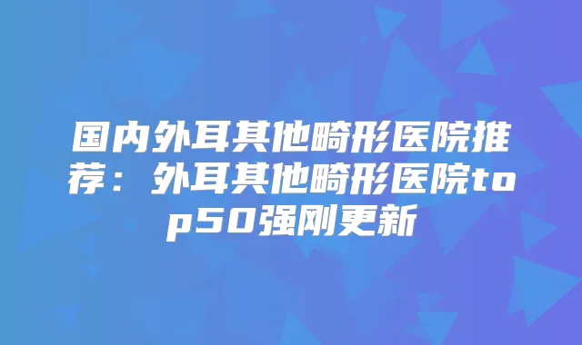 国内外耳其他畸形医院推荐：外耳其他畸形医院top50强刚更新